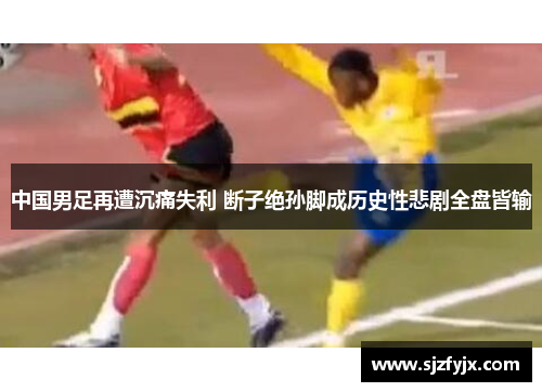 中国男足再遭沉痛失利 断子绝孙脚成历史性悲剧全盘皆输